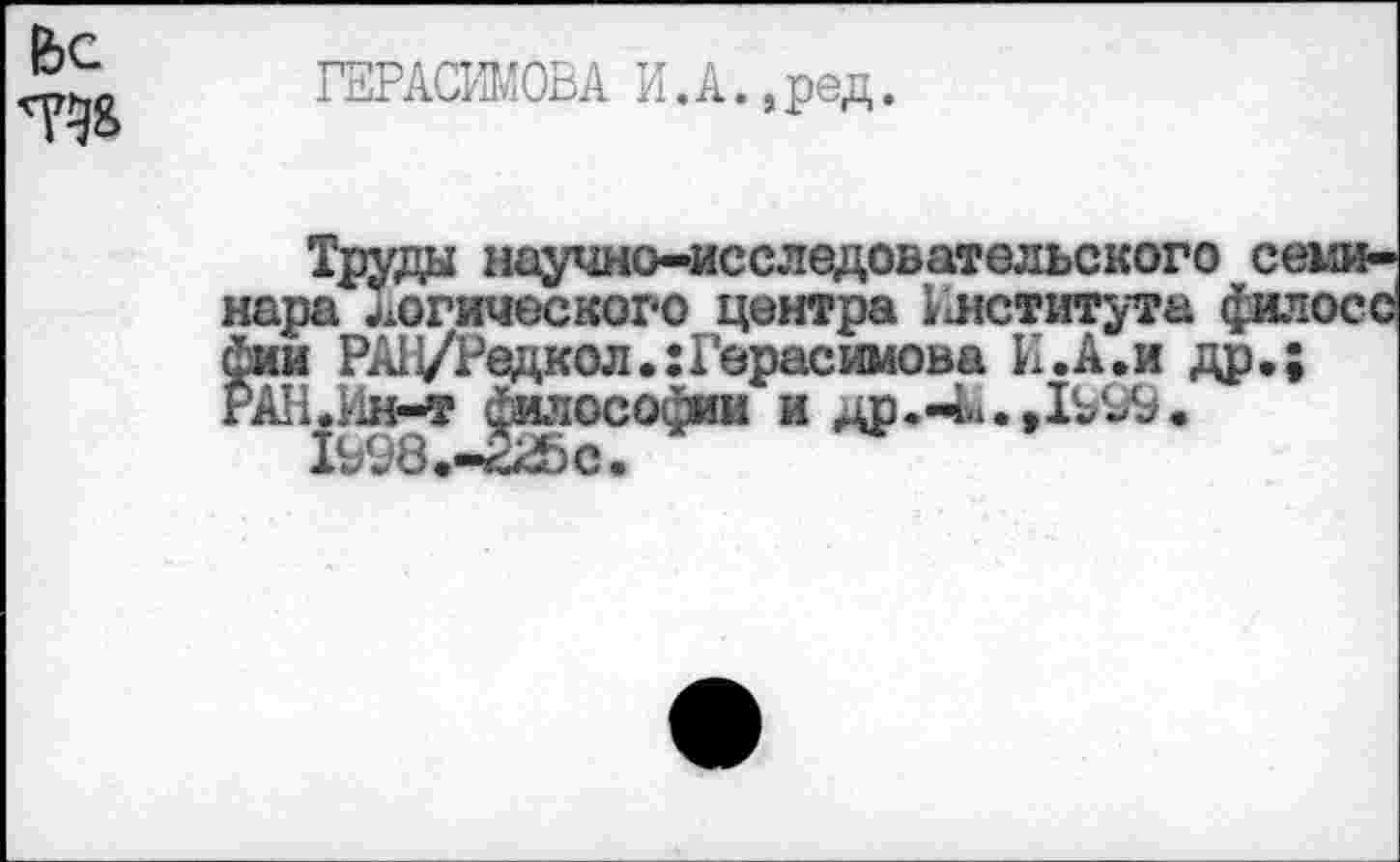 ﻿Ьс та
ГЕРАСИМОВА И.А.,ред.
Труда научно-исследовательского се нара логического центра Института фял. фии РАН/Редкол.: Герасимова И .А. и др.; гАН.Ин-т философии и др.-И.,1^99.